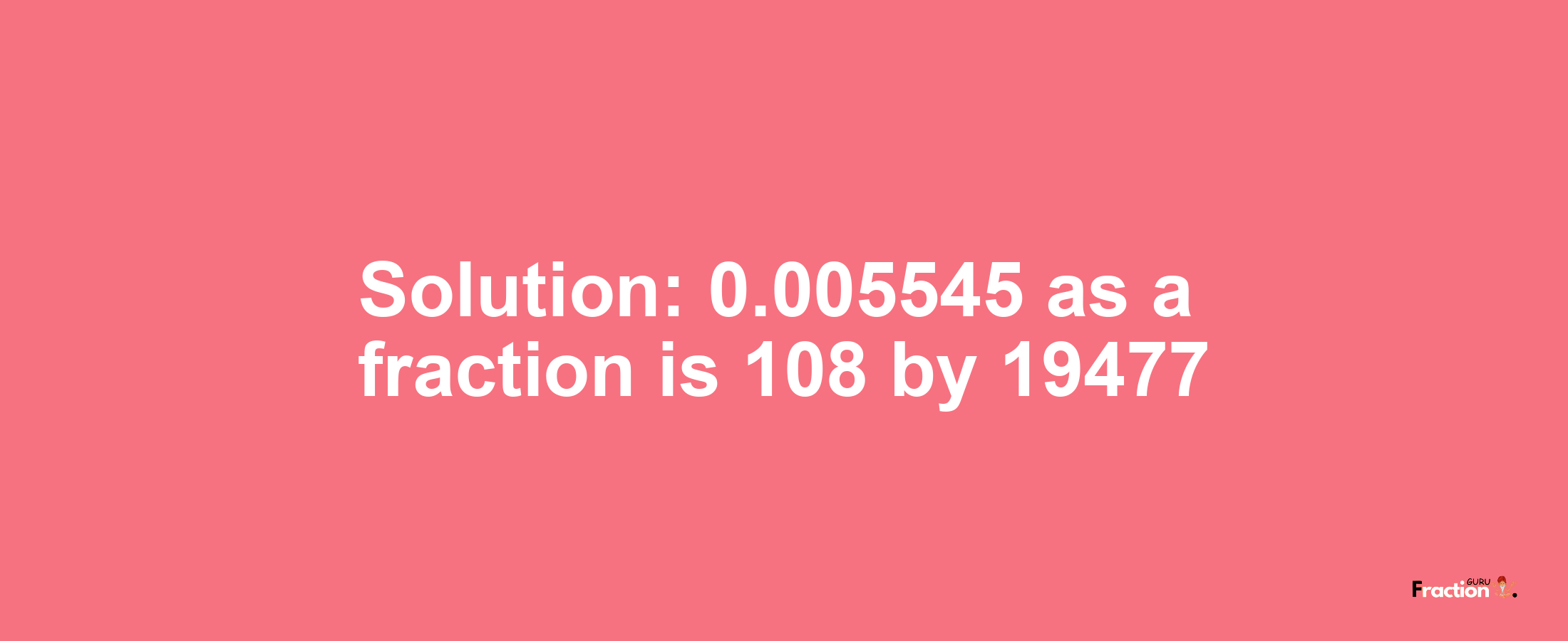 Solution:0.005545 as a fraction is 108/19477